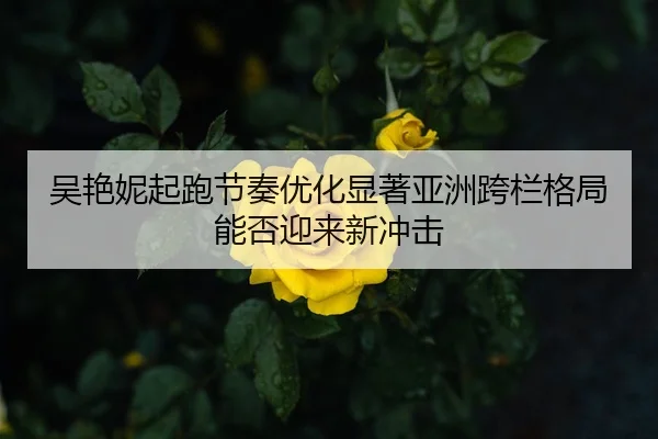 吴艳妮起跑节奏优化显著亚洲跨栏格局能否迎来新冲击